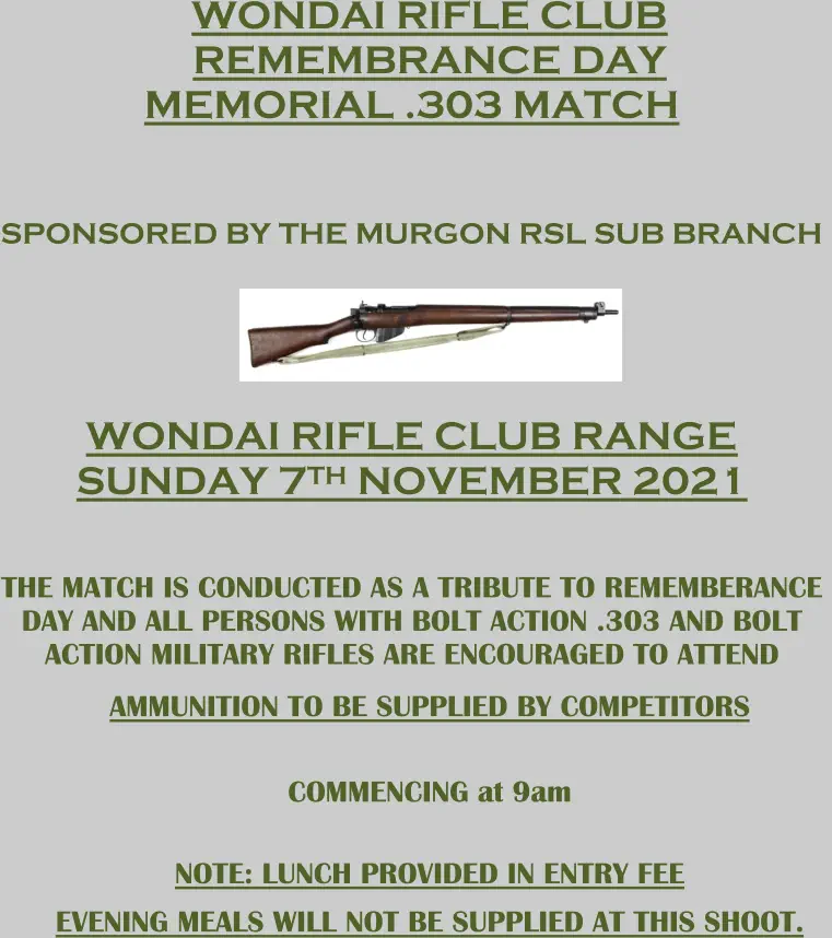 WONDAI RIFLE CLUB  REM EM BRANCE DAY MEMORIAL .303 MATCH SPONSORED BY THE MURGON RSL SUB BRANCH WONDAI RIFLE CLUB RANGE S UNDAY 7 TH NOVEMBER 202 1 THE  MATCH IS  CONDUCTED AS A TRIBUTE TO  REMEMBERANCE  DAY AND ALL PERSONS WITH BOLT ACTION .303  AND BOLT  ACTION  MILITARY RIFLES ARE ENCOURAGED TO ATTEND AMMUNITION TO BE SUPPLIED BY COMPETITORS COMMENCING  at  9 am NOTE:  LUNCH PROVIDED  IN ENTRY FEE EVENING  MEALS WILL NOT BE SUPPLIED AT THIS SHOOT.